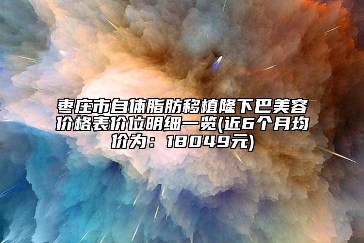 棗莊市自體脂肪移植隆下巴美容價格表價位明細(xì)一覽(近6個月均價為：18049元)