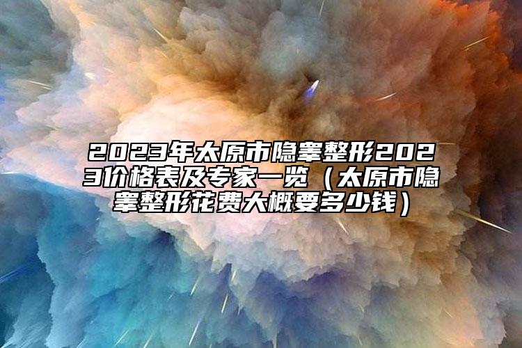 2023年太原市隱睪整形2023價格表及專家一覽（太原市隱睪整形花費大概要多少錢）