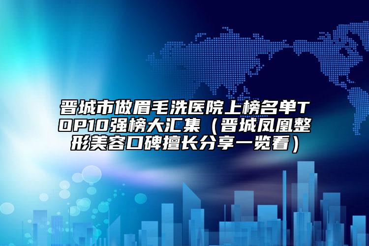 晉城市做眉毛洗醫(yī)院上榜名單TOP10強(qiáng)榜大匯集（晉城鳳凰整形美容口碑擅長(zhǎng)分享一覽看）
