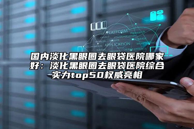 國內(nèi)淡化黑眼圈去眼袋醫(yī)院哪家好：淡化黑眼圈去眼袋醫(yī)院綜合實力top50權(quán)威亮相