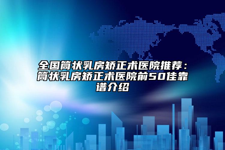 全國筒狀乳房矯正術(shù)醫(yī)院推薦：筒狀乳房矯正術(shù)醫(yī)院前50佳靠譜介紹