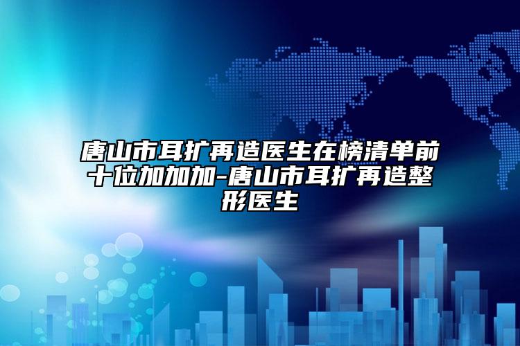 唐山市耳擴再造醫(yī)生在榜清單前十位加加加-唐山市耳擴再造整形醫(yī)生