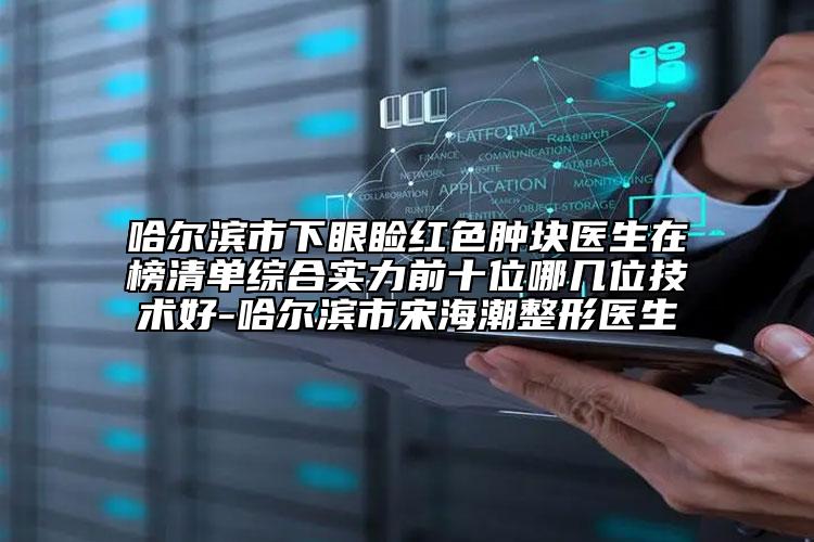 哈爾濱市下眼瞼紅色腫塊醫(yī)生在榜清單綜合實力前十位哪幾位技術(shù)好-哈爾濱市宋海潮整形醫(yī)生