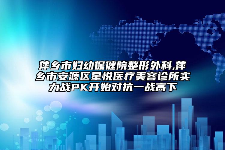 萍鄉(xiāng)市婦幼保健院整形外科,萍鄉(xiāng)市安源區(qū)星悅醫(yī)療美容診所實力戰(zhàn)PK開始對抗一戰(zhàn)高下