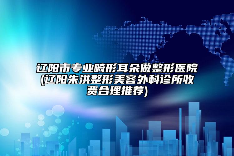遼陽市專業(yè)畸形耳朵做整形醫(yī)院(遼陽朱洪整形美容外科診所收費(fèi)合理推薦)