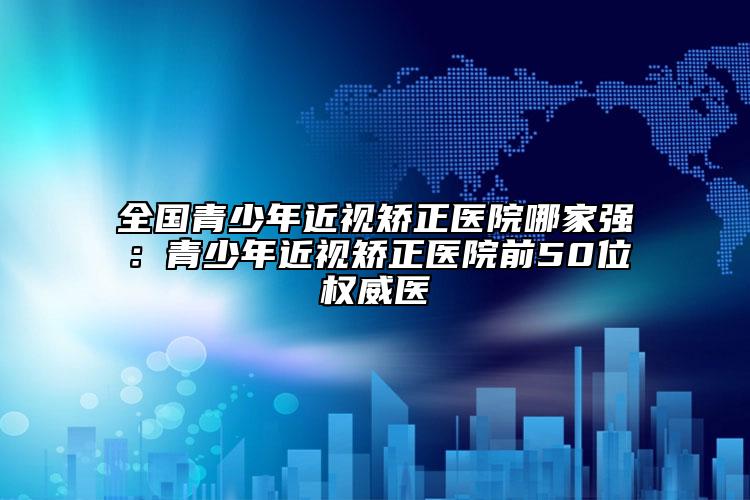 全國青少年近視矯正醫(yī)院哪家強(qiáng)：青少年近視矯正醫(yī)院前50位權(quán)威醫(yī)