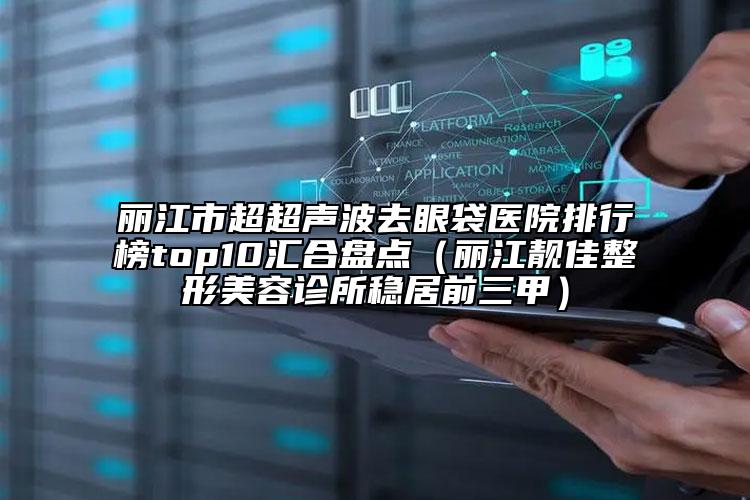 麗江市超超聲波去眼袋醫(yī)院排行榜top10匯合盤點（麗江靚佳整形美容診所穩(wěn)居前三甲）