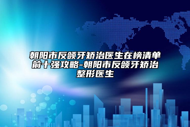 朝陽(yáng)市反頜牙矯治醫(yī)生在榜清單前十強(qiáng)攻略-朝陽(yáng)市反頜牙矯治整形醫(yī)生