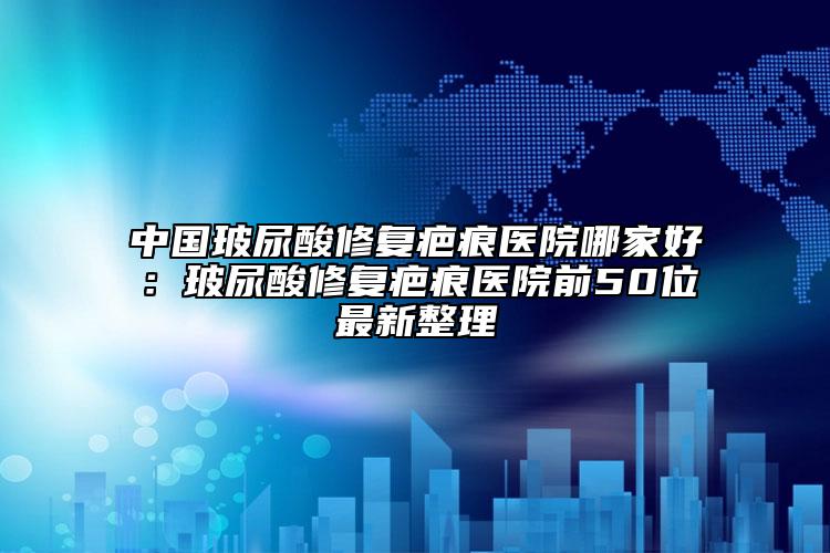 中國(guó)玻尿酸修復(fù)疤痕醫(yī)院哪家好：玻尿酸修復(fù)疤痕醫(yī)院前50位最新整理