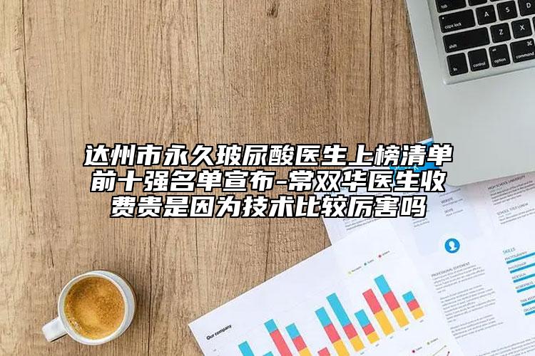 達州市永久玻尿酸醫(yī)生上榜清單前十強名單宣布-常雙華醫(yī)生收費貴是因為技術(shù)比較厲害嗎