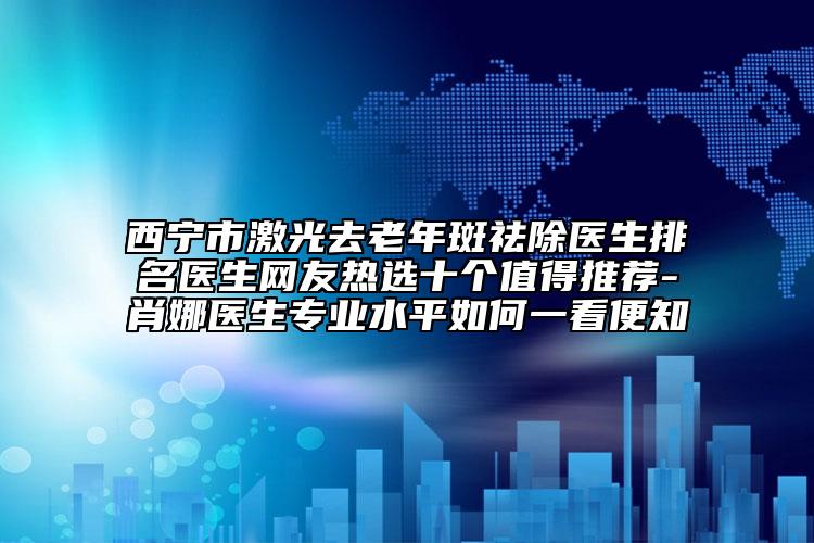 西寧市激光去老年斑祛除醫(yī)生排名醫(yī)生網(wǎng)友熱選十個(gè)值得推薦-肖娜醫(yī)生專業(yè)水平如何一看便知