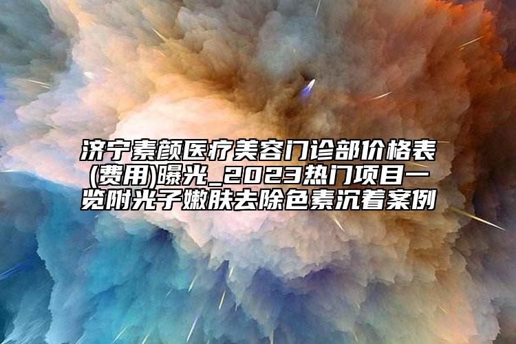 濟(jì)寧素顏醫(yī)療美容門診部價(jià)格表(費(fèi)用)曝光_2023熱門項(xiàng)目一覽附光子嫩膚去除色素沉著案例