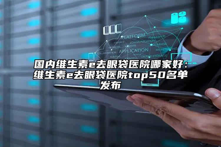 國內(nèi)維生素e去眼袋醫(yī)院哪家好：維生素e去眼袋醫(yī)院top50名單發(fā)布