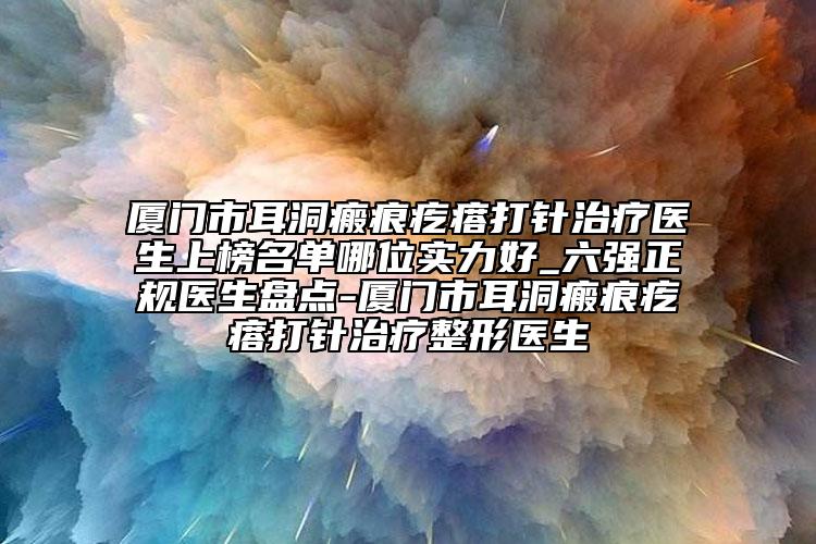 廈門市耳洞瘢痕疙瘩打針治療醫(yī)生上榜名單哪位實力好_六強正規(guī)醫(yī)生盤點-廈門市耳洞瘢痕疙瘩打針治療整形醫(yī)生