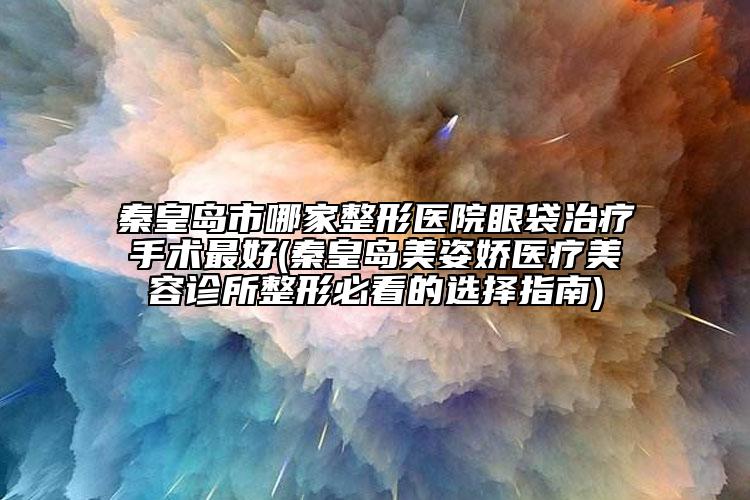 秦皇島市哪家整形醫(yī)院眼袋治療手術(shù)最好(秦皇島美姿嬌醫(yī)療美容診所整形必看的選擇指南)