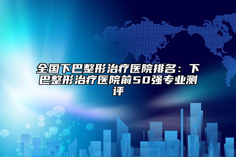 全國(guó)下巴整形治療醫(yī)院排名：下巴整形治療醫(yī)院前50強(qiáng)專業(yè)測(cè)評(píng)