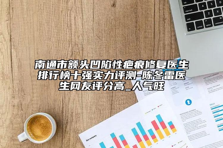 南通市額頭凹陷性疤痕修復(fù)醫(yī)生排行榜十強(qiáng)實(shí)力評(píng)測(cè)-陳冬雷醫(yī)生網(wǎng)友評(píng)分高_(dá)人氣旺