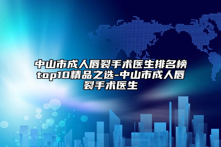 中山市成人唇裂手術(shù)醫(yī)生排名榜top10精品之選-中山市成人唇裂手術(shù)醫(yī)生