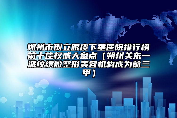 朔州市倒立眼皮下垂醫(yī)院排行榜前十佳權(quán)威大盤點(diǎn)（朔州關(guān)東一派紋繡微整形美容機(jī)構(gòu)成為前三甲）