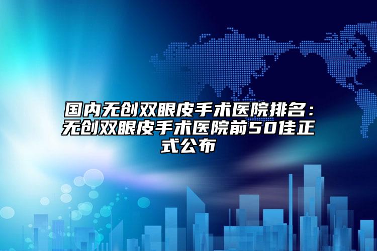 國內無創(chuàng)雙眼皮手術醫(yī)院排名：無創(chuàng)雙眼皮手術醫(yī)院前50佳正式公布