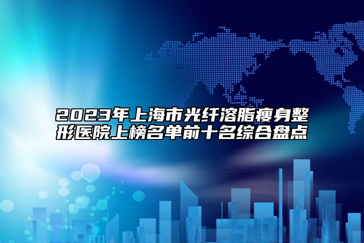 2023年上海市光纖溶脂瘦身整形醫(yī)院上榜名單前十名綜合盤點