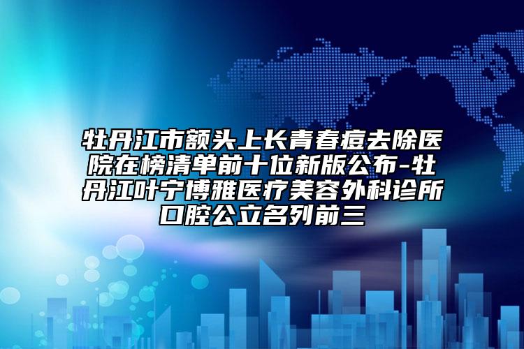 牡丹江市額頭上長(zhǎng)青春痘去除醫(yī)院在榜清單前十位新版公布-牡丹江葉寧博雅醫(yī)療美容外科診所口腔公立名列前三