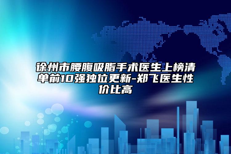 徐州市腰腹吸脂手術(shù)醫(yī)生上榜清單前10強獨位更新-鄭飛醫(yī)生性價比高