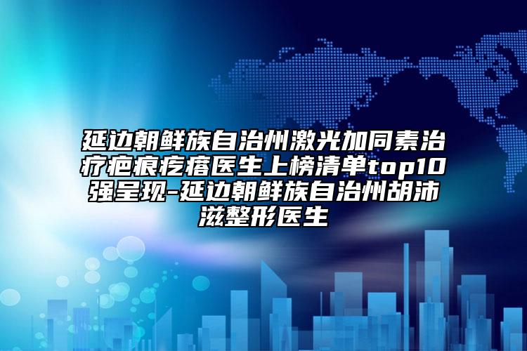 延邊朝鮮族自治州激光加同素治療疤痕疙瘩醫(yī)生上榜清單top10強(qiáng)呈現(xiàn)-延邊朝鮮族自治州胡沛滋整形醫(yī)生