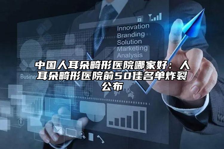 中國(guó)人耳朵畸形醫(yī)院哪家好：人耳朵畸形醫(yī)院前50佳名單炸裂公布