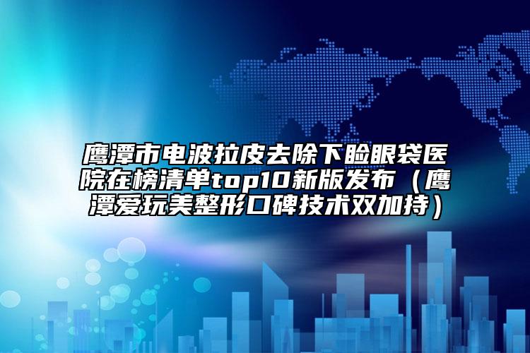 鷹潭市電波拉皮去除下瞼眼袋醫(yī)院在榜清單top10新版發(fā)布（鷹潭愛玩美整形口碑技術雙加持）