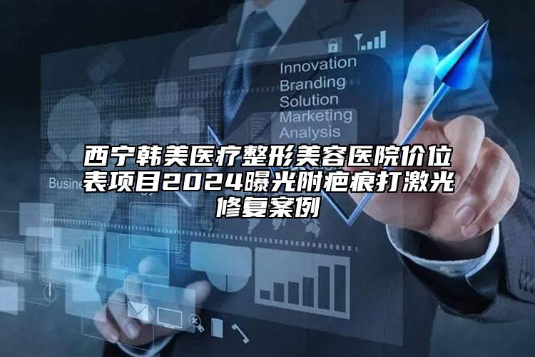 西寧韓美醫(yī)療整形美容醫(yī)院價(jià)位表項(xiàng)目2024曝光附疤痕打激光修復(fù)案例