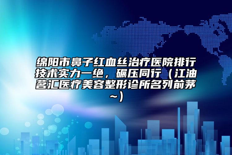 綿陽市鼻子紅血絲治療醫(yī)院排行技術(shù)實(shí)力一絕，碾壓同行（江油茗匯醫(yī)療美容整形診所名列前茅~）