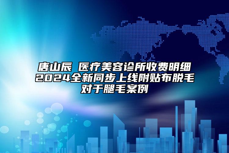 唐山辰芃醫(yī)療美容診所收費(fèi)明細(xì)2024全新同步上線附貼布脫毛對(duì)于腿毛案例
