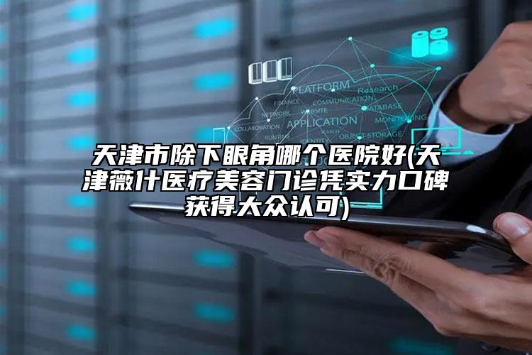 天津市除下眼角哪個(gè)醫(yī)院好(天津薇什醫(yī)療美容門診憑實(shí)力口碑獲得大眾認(rèn)可)