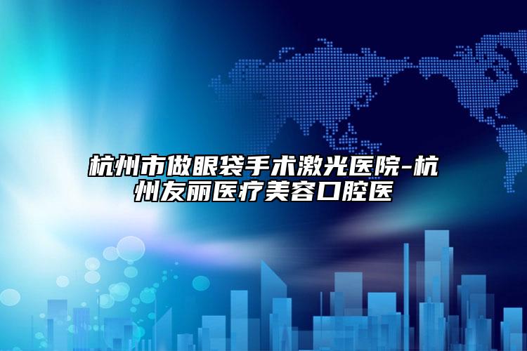 杭州市做眼袋手術激光醫(yī)院-杭州友麗醫(yī)療美容口腔醫(yī)