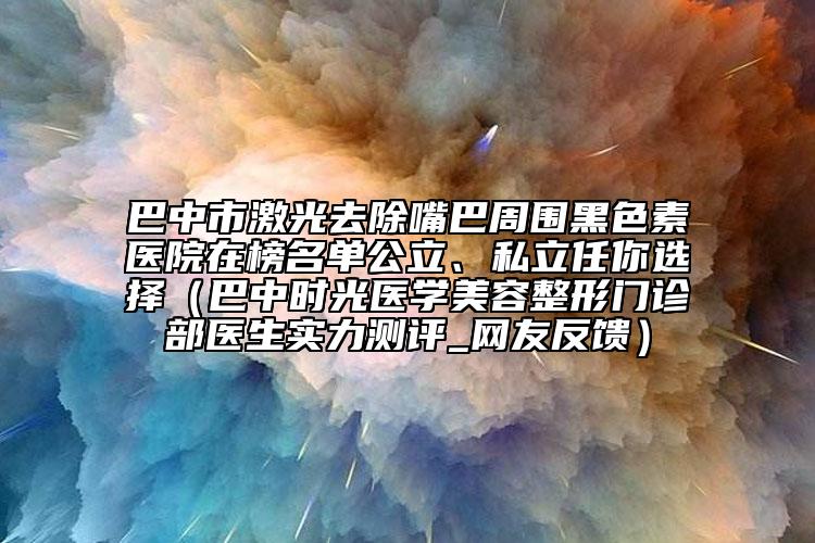 巴中市激光去除嘴巴周?chē)谏蒯t(yī)院在榜名單公立、私立任你選擇（巴中時(shí)光醫(yī)學(xué)美容整形門(mén)診部醫(yī)生實(shí)力測(cè)評(píng)_網(wǎng)友反饋）