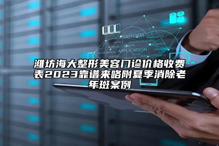濰坊海大整形美容門診價(jià)格收費(fèi)表2023靠譜來咯附夏季消除老年斑案例