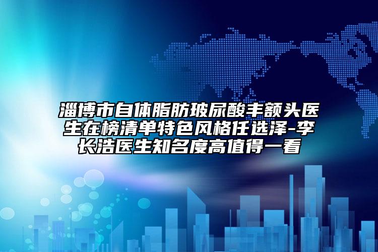 淄博市自體脂肪玻尿酸豐額頭醫(yī)生在榜清單特色風格任選澤-李長浩醫(yī)生知名度高值得一看