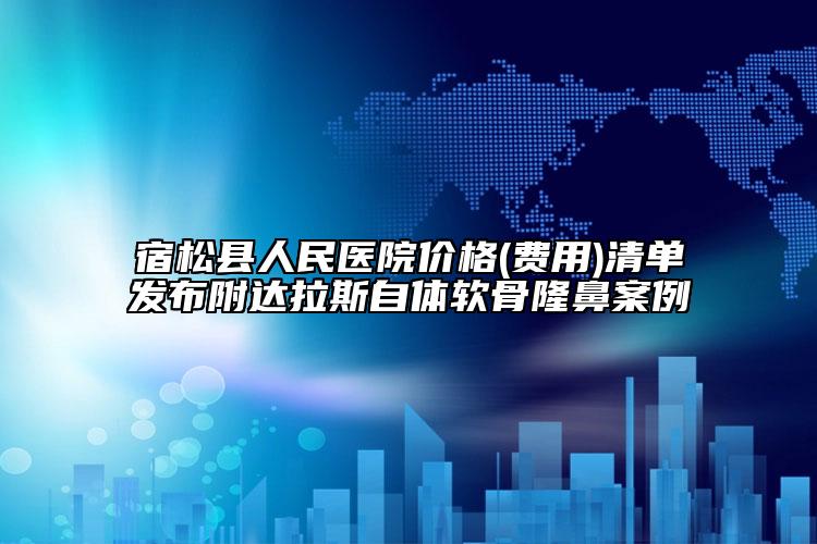 宿松縣人民醫(yī)院價(jià)格(費(fèi)用)清單發(fā)布附達(dá)拉斯自體軟骨隆鼻案例