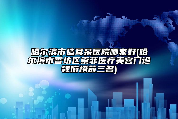 哈爾濱市造耳朵醫(yī)院哪家好(哈爾濱市香坊區(qū)索菲醫(yī)療美容門(mén)診領(lǐng)銜榜前三名)