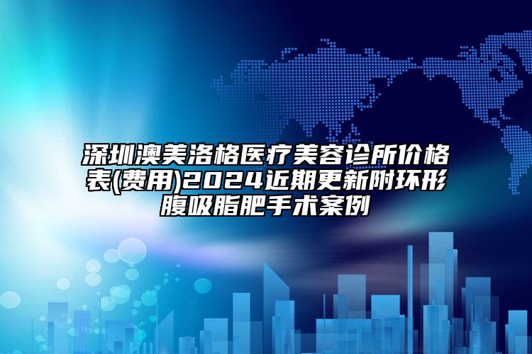 深圳澳美洛格醫(yī)療美容診所價格表(費用)2024近期更新附環(huán)形腹吸脂肥手術案例