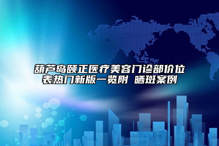 葫蘆島頤正醫(yī)療美容門診部價位表熱門新版一覽附袪曬斑案例
