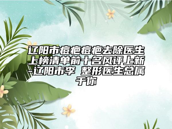 遼陽市痘疤痘疤去除醫(yī)生上榜清單前十名風(fēng)評上新-遼陽市李垚整形醫(yī)生總屬于你