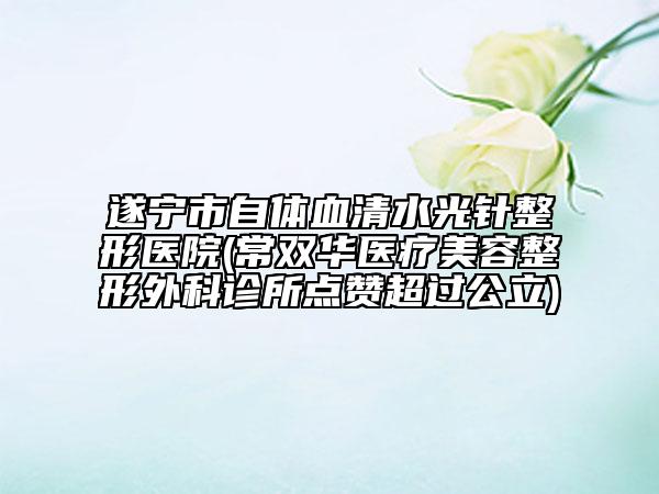 遂寧市自體血清水光針整形醫(yī)院(常雙華醫(yī)療美容整形外科診所點贊超過公立)