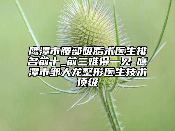 鷹潭市腰部吸脂術(shù)醫(yī)生排名前十_前三難得一見(jiàn)-鷹潭市鄒大龍整形醫(yī)生技術(shù)頂級(jí)
