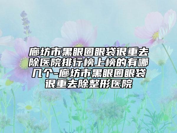 廊坊市黑眼圈眼袋很重去除醫(yī)院排行榜上榜的有哪幾個(gè)-廊坊市黑眼圈眼袋很重去除整形醫(yī)院
