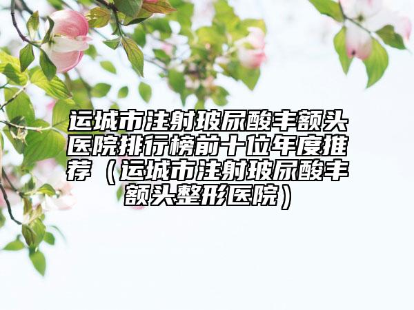 運(yùn)城市注射玻尿酸豐額頭醫(yī)院排行榜前十位年度推薦（運(yùn)城市注射玻尿酸豐額頭整形醫(yī)院）