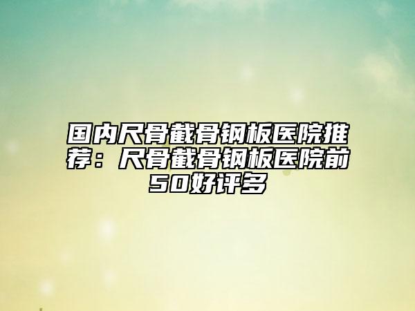 國內(nèi)尺骨截骨鋼板醫(yī)院推薦：尺骨截骨鋼板醫(yī)院前50好評多