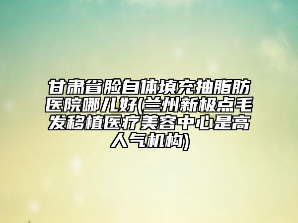 甘肅省臉自體填充抽脂肪醫(yī)院哪兒好(蘭州新極點毛發(fā)移植醫(yī)療美容中心是高人氣機(jī)構(gòu))