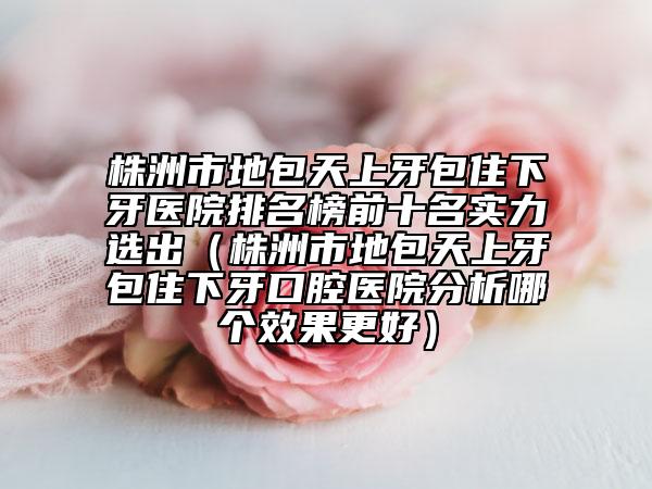 株洲市地包天上牙包住下牙醫(yī)院排名榜前十名實力選出（株洲市地包天上牙包住下牙口腔醫(yī)院分析哪個效果更好）